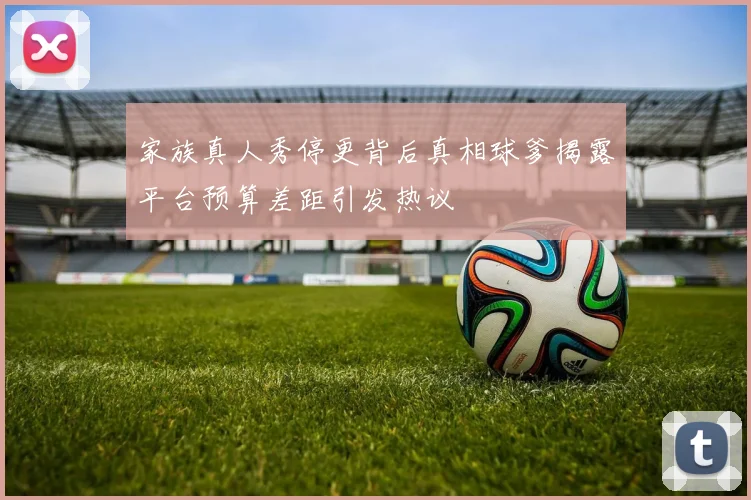 家族真人秀停更背后真相球爹揭露平台预算差距引发热议