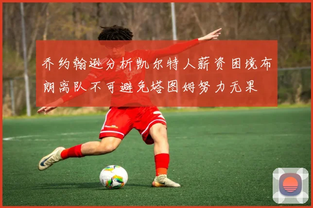 乔约翰逊分析凯尔特人薪资困境布朗离队不可避免塔图姆努力无果