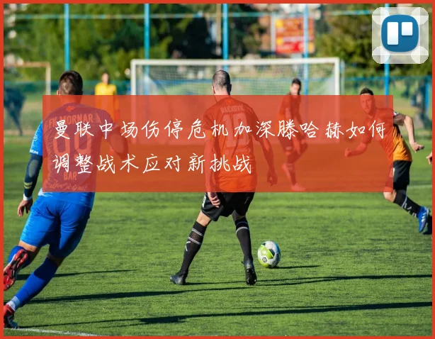 曼联中场伤停危机加深滕哈赫如何调整战术应对新挑战