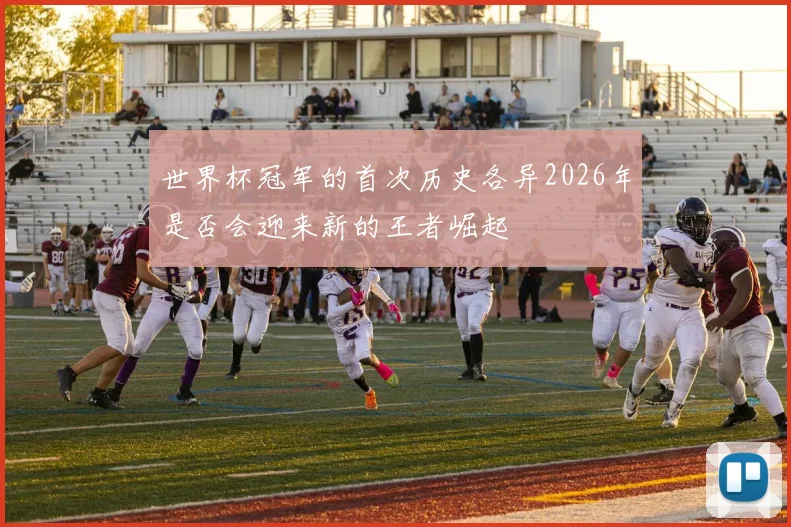 世界杯冠军的首次历史各异2026年是否会迎来新的王者崛起