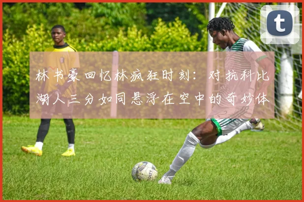 林书豪回忆林疯狂时刻：对抗科比湖人三分如同悬浮在空中的奇妙体验