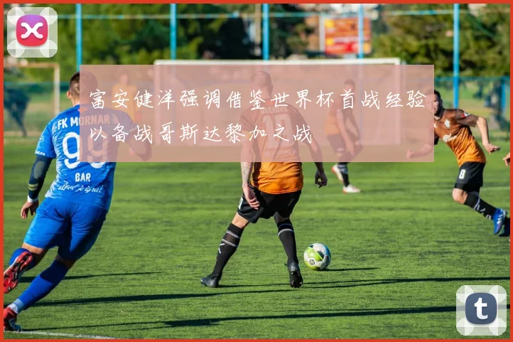 富安健洋强调借鉴世界杯首战经验以备战哥斯达黎加之战