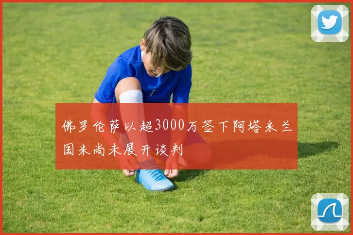 佛罗伦萨以超3000万签下阿塔米兰国米尚未展开谈判