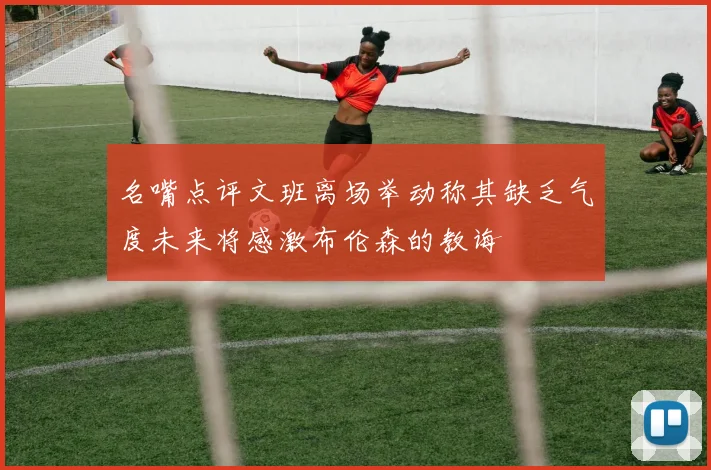 名嘴点评文班离场举动称其缺乏气度未来将感激布伦森的教诲