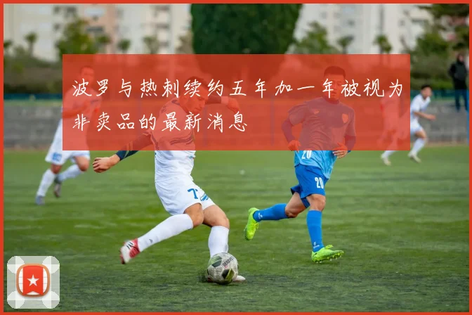 波罗与热刺续约五年加一年被视为非卖品的最新消息