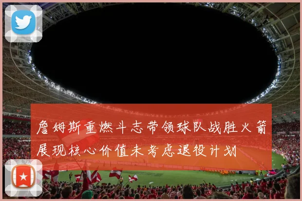詹姆斯重燃斗志带领球队战胜火箭展现核心价值未考虑退役计划