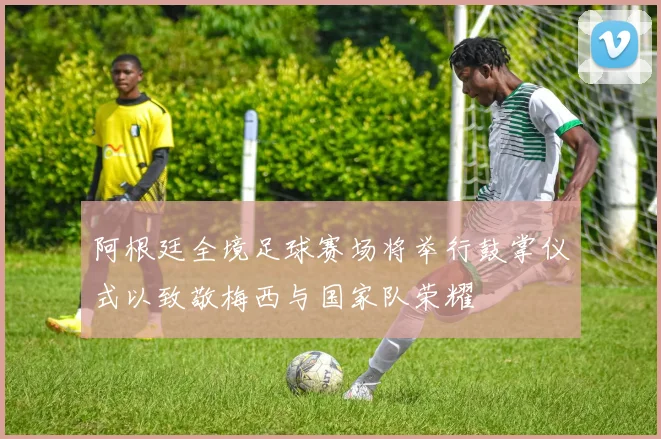 阿根廷全境足球赛场将举行鼓掌仪式以致敬梅西与国家队荣耀
