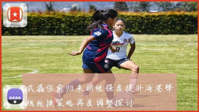 武磊伤愈归来训练强度提升海港锋线轮换策略再度调整探讨