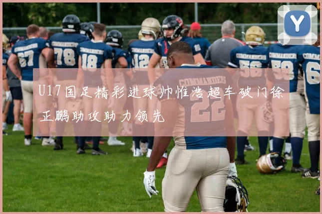 U17国足精彩进球帅惟浩超车破门徐正鹏助攻助力领先