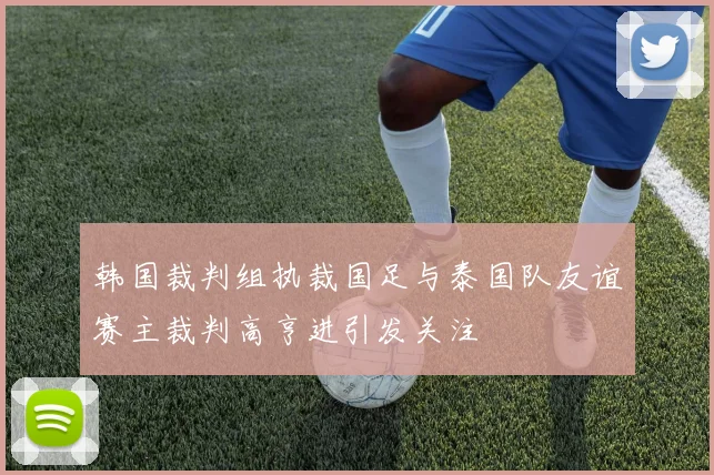 韩国裁判组执裁国足与泰国队友谊赛主裁判高亨进引发关注