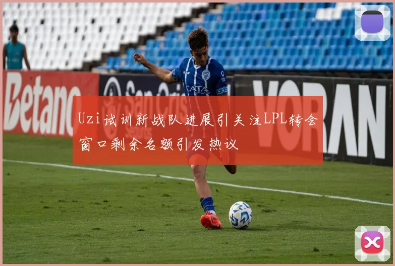 Uzi试训新战队进展引关注LPL转会窗口剩余名额引发热议