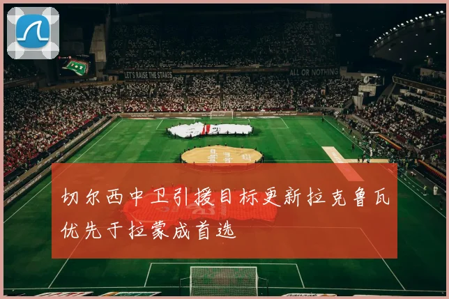 切尔西中卫引援目标更新拉克鲁瓦优先于拉蒙成首选