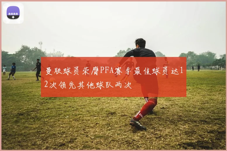 曼联球员荣膺PFA赛季最佳球员达12次领先其他球队两次