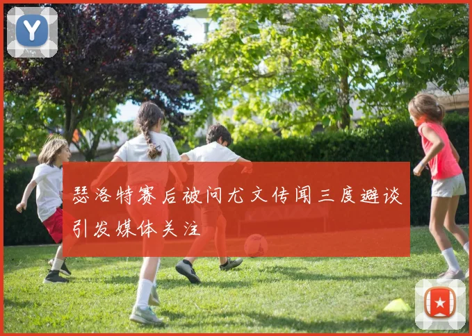 瑟洛特赛后被问尤文传闻三度避谈引发媒体关注