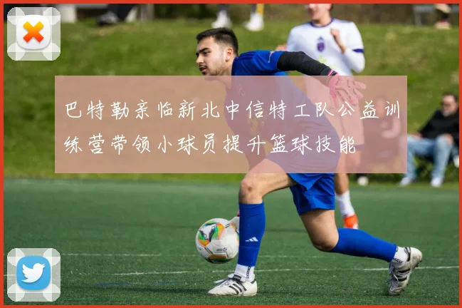 巴特勒亲临新北中信特工队公益训练营带领小球员提升篮球技能