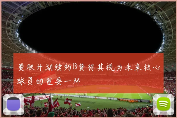 曼联计划续约B费将其视为未来核心球员的重要一环