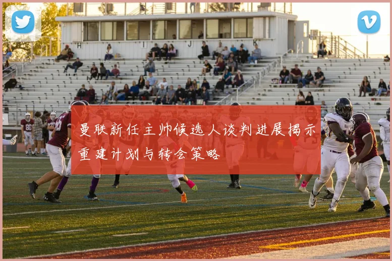 曼联新任主帅候选人谈判进展揭示重建计划与转会策略