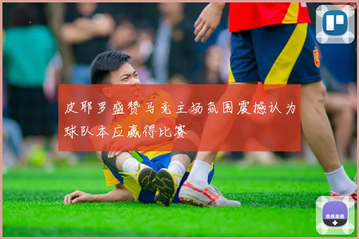 皮耶罗盛赞马竞主场氛围震撼认为球队本应赢得比赛