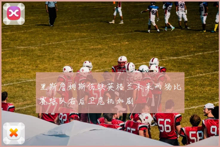 里斯詹姆斯伤缺英格兰未来两场比赛球队右后卫危机加剧