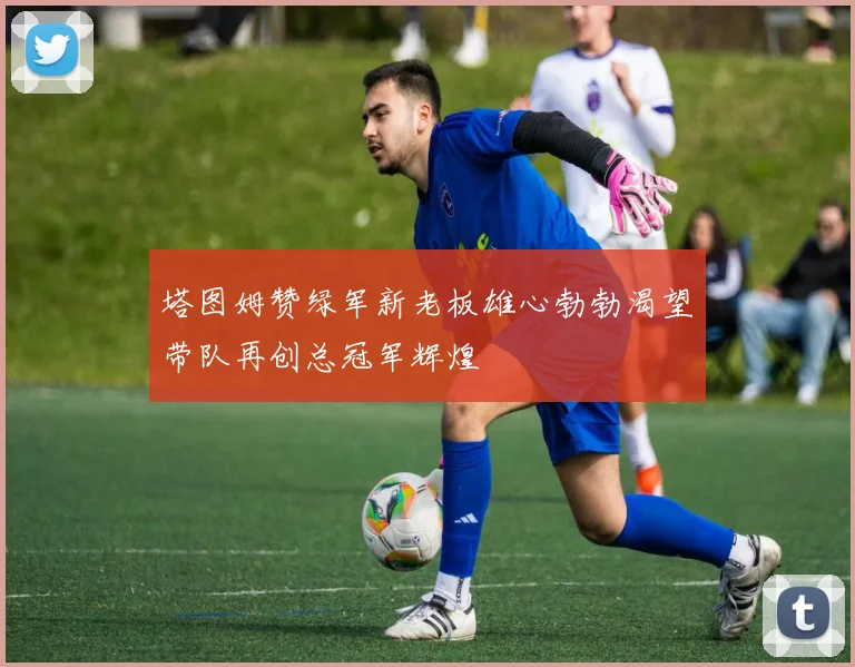 塔图姆赞绿军新老板雄心勃勃渴望带队再创总冠军辉煌