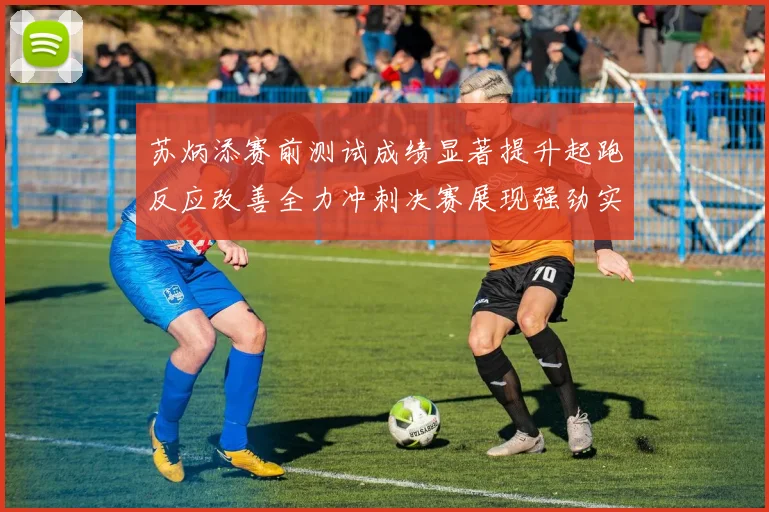 苏炳添赛前测试成绩显著提升起跑反应改善全力冲刺决赛展现强劲实力