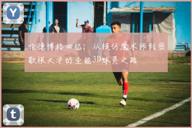 伦德博格回忆：从模仿魔术师到密歇根大学的全能3D球员之路