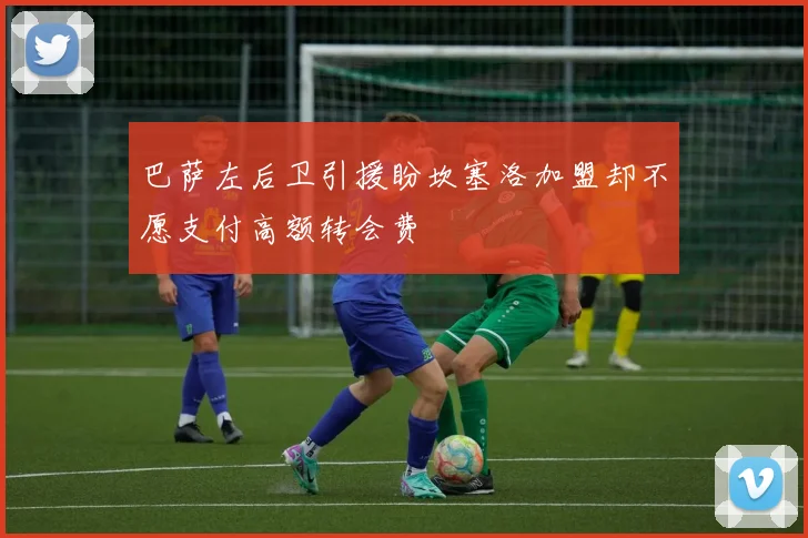 巴萨左后卫引援盼坎塞洛加盟却不愿支付高额转会费