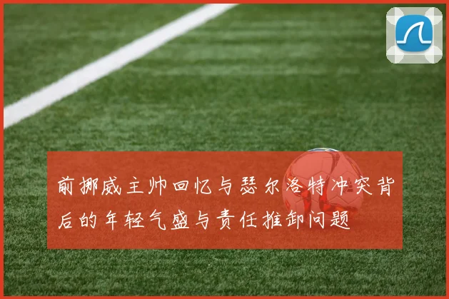 前挪威主帅回忆与瑟尔洛特冲突背后的年轻气盛与责任推卸问题