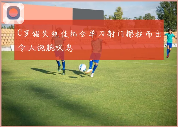C罗错失绝佳机会单刀射门擦柱而出令人扼腕叹息