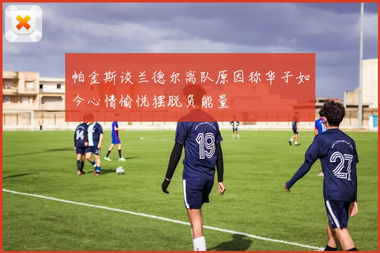 帕金斯谈兰德尔离队原因称华子如今心情愉悦摆脱负能量