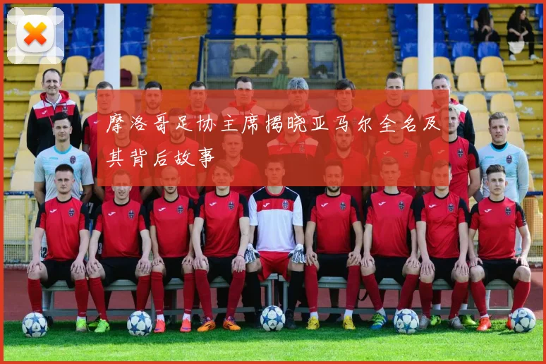 摩洛哥足协主席揭晓亚马尔全名及其背后故事